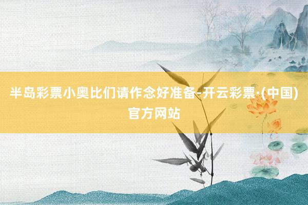 半岛彩票小奥比们请作念好准备-开云彩票·(中国)官方网站