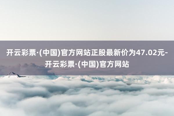 开云彩票·(中国)官方网站正股最新价为47.02元-开云彩票·(中国)官方网站