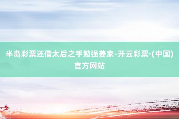 半岛彩票还借太后之手勉强姜家-开云彩票·(中国)官方网站