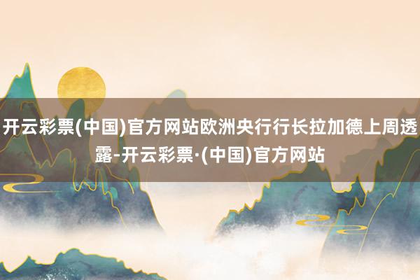 开云彩票(中国)官方网站欧洲央行行长拉加德上周透露-开云彩票·(中国)官方网站