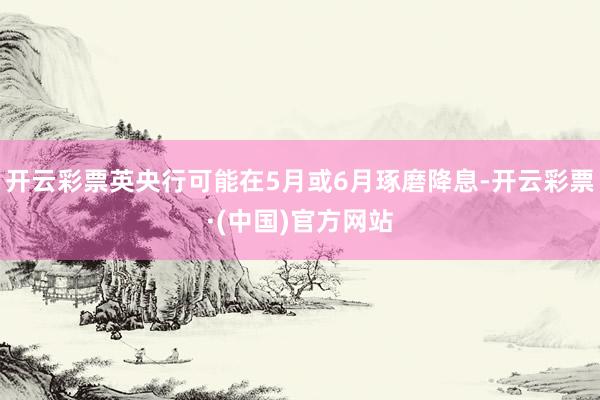 开云彩票英央行可能在5月或6月琢磨降息-开云彩票·(中国)官方网站