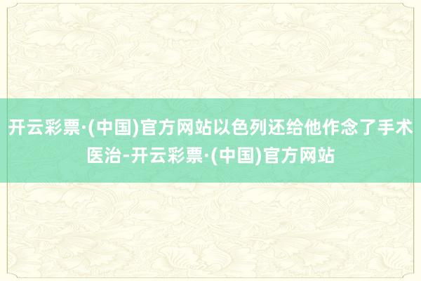 开云彩票·(中国)官方网站以色列还给他作念了手术医治-开云彩票·(中国)官方网站