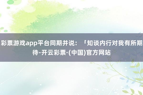 彩票游戏app平台同期并说：「知谈内行对我有所期待-开云彩票·(中国)官方网站