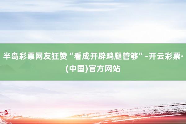 半岛彩票网友狂赞“看成开辟鸡腿管够”-开云彩票·(中国)官方网站