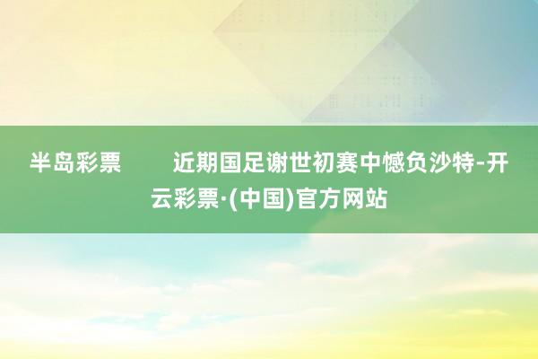 半岛彩票        近期国足谢世初赛中憾负沙特-开云彩票·(中国)官方网站