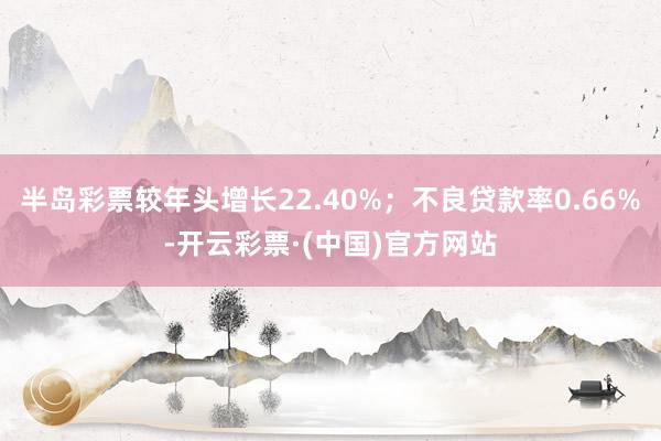 半岛彩票较年头增长22.40%；不良贷款率0.66%-开云彩票·(中国)官方网站