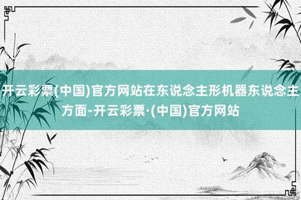 开云彩票(中国)官方网站在东说念主形机器东说念主方面-开云彩票·(中国)官方网站