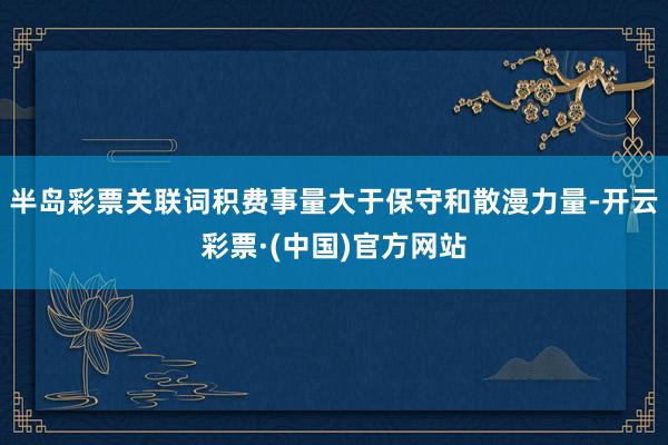 半岛彩票关联词积费事量大于保守和散漫力量-开云彩票·(中国)官方网站