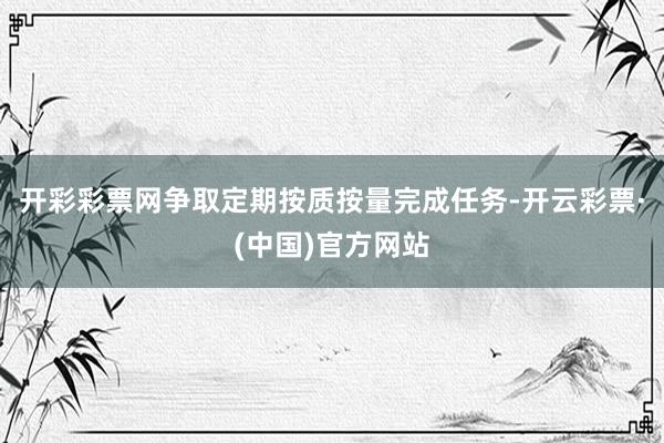 开彩彩票网争取定期按质按量完成任务-开云彩票·(中国)官方网站