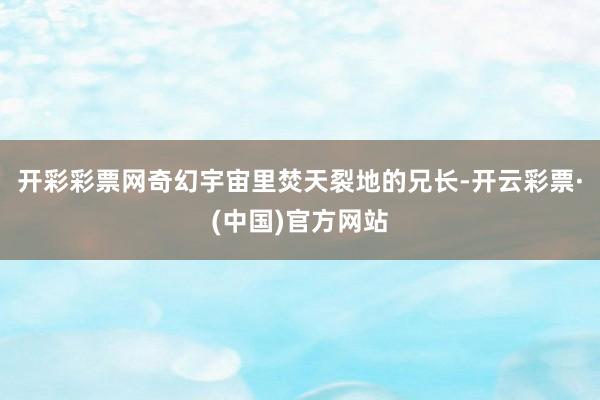 开彩彩票网奇幻宇宙里焚天裂地的兄长-开云彩票·(中国)官方网站