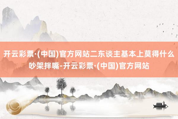 开云彩票·(中国)官方网站二东谈主基本上莫得什么吵架拌嘴-开云彩票·(中国)官方网站