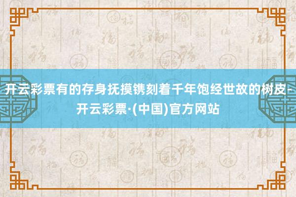 开云彩票有的存身抚摸镌刻着千年饱经世故的树皮-开云彩票·(中国)官方网站