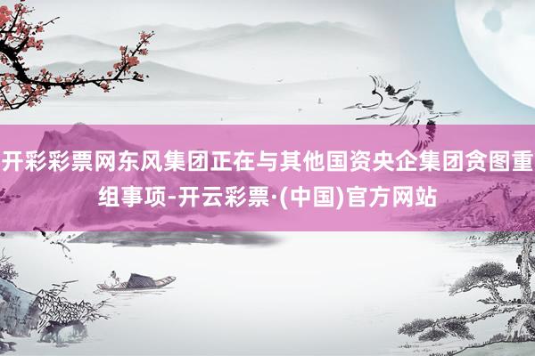 开彩彩票网东风集团正在与其他国资央企集团贪图重组事项-开云彩票·(中国)官方网站
