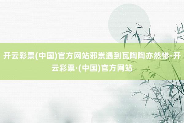 开云彩票(中国)官方网站邪祟遇到瓦陶陶亦然惨-开云彩票·(中国)官方网站