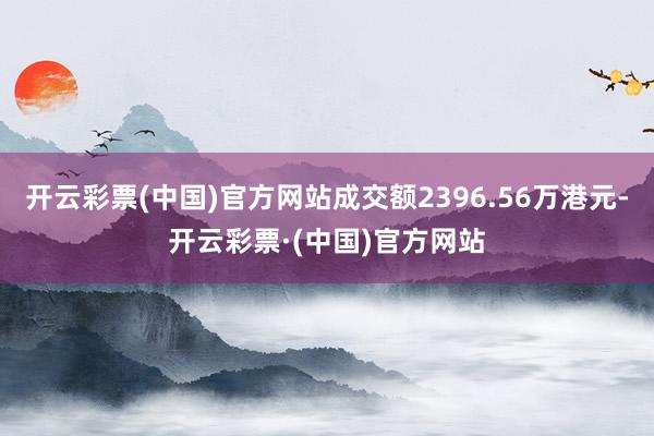 开云彩票(中国)官方网站成交额2396.56万港元-开云彩票·(中国)官方网站