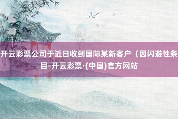 开云彩票公司于近日收到国际某新客户（因闪避性条目-开云彩票·(中国)官方网站