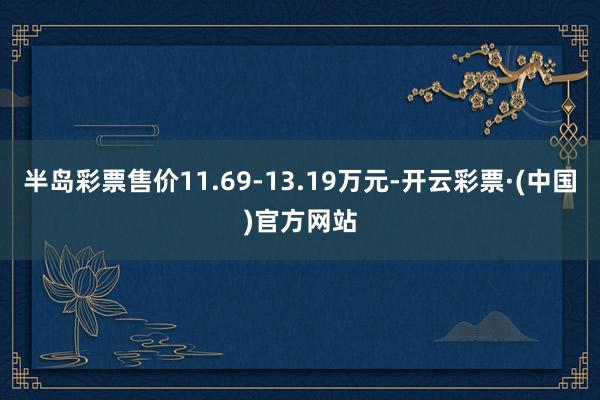 半岛彩票售价11.69-13.19万元-开云彩票·(中国)官方网站