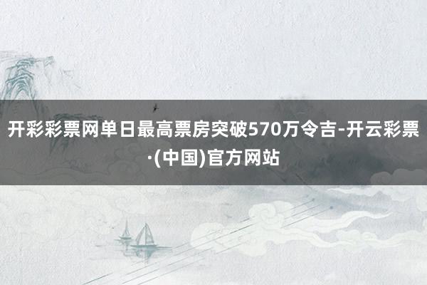 开彩彩票网单日最高票房突破570万令吉-开云彩票·(中国)官方网站