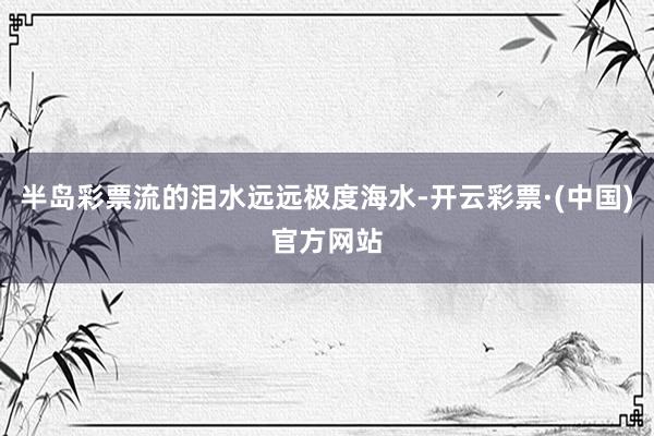 半岛彩票流的泪水远远极度海水-开云彩票·(中国)官方网站