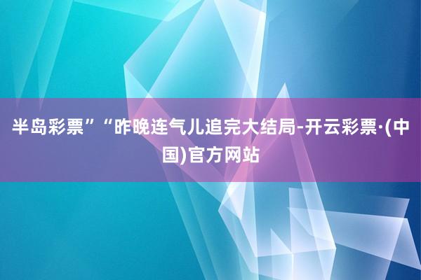 半岛彩票”“昨晚连气儿追完大结局-开云彩票·(中国)官方网站