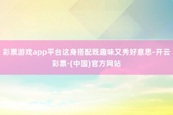 彩票游戏app平台这身搭配既趣味又秀好意思-开云彩票·(中国)官方网站