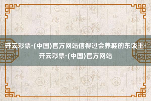 开云彩票·(中国)官方网站信得过会养鞋的东谈主-开云彩票·(中国)官方网站