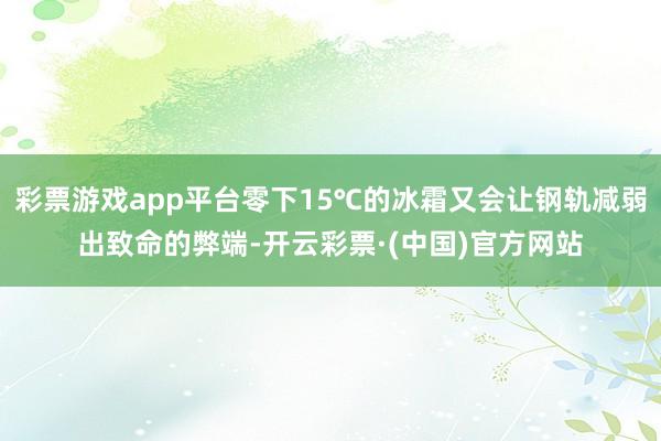彩票游戏app平台零下15℃的冰霜又会让钢轨减弱出致命的弊端-开云彩票·(中国)官方网站