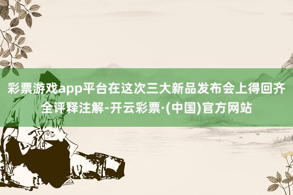 彩票游戏app平台在这次三大新品发布会上得回齐全评释注解-开云彩票·(中国)官方网站