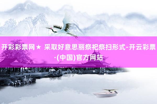 开彩彩票网★ 采取好意思丽祭祀祭扫形式-开云彩票·(中国)官方网站