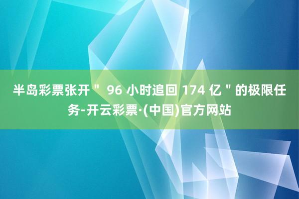 半岛彩票张开＂ 96 小时追回 174 亿＂的极限任务-开云彩票·(中国)官方网站