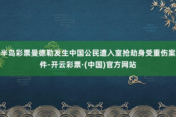 半岛彩票曼德勒发生中国公民遭入室抢劫身受重伤案件-开云彩票·(中国)官方网站