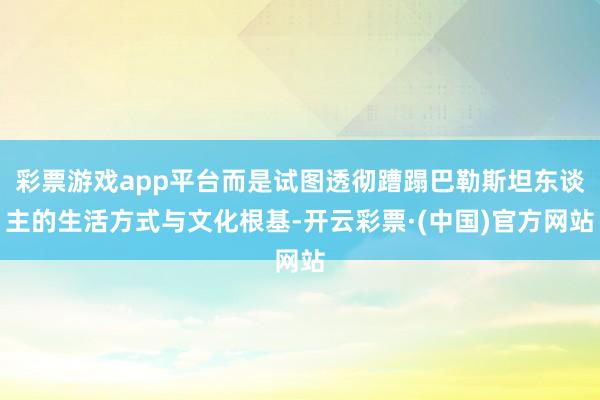 彩票游戏app平台而是试图透彻蹧蹋巴勒斯坦东谈主的生活方式与文化根基-开云彩票·(中国)官方网站