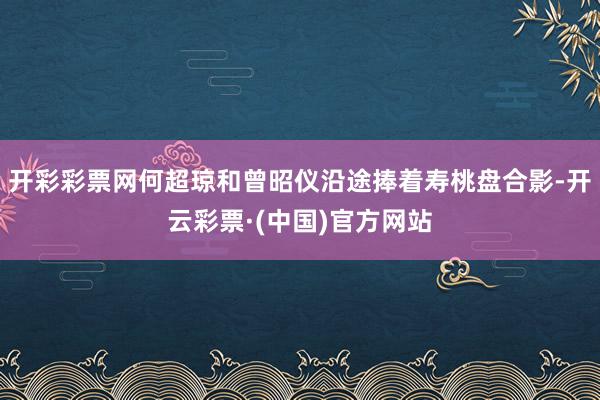 开彩彩票网何超琼和曾昭仪沿途捧着寿桃盘合影-开云彩票·(中国)官方网站