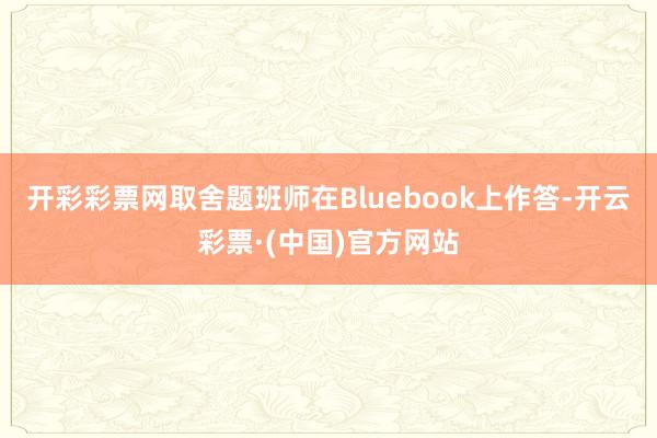 开彩彩票网取舍题班师在Bluebook上作答-开云彩票·(中国)官方网站