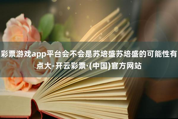 彩票游戏app平台会不会是苏培盛苏培盛的可能性有点大-开云彩票·(中国)官方网站