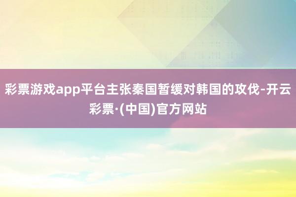 彩票游戏app平台主张秦国暂缓对韩国的攻伐-开云彩票·(中国)官方网站