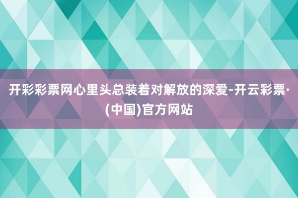 开彩彩票网心里头总装着对解放的深爱-开云彩票·(中国)官方网站