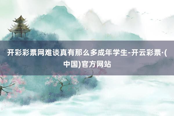 开彩彩票网难谈真有那么多成年学生-开云彩票·(中国)官方网站
