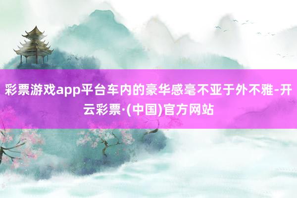 彩票游戏app平台车内的豪华感毫不亚于外不雅-开云彩票·(中国)官方网站