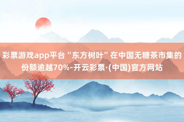 彩票游戏app平台“东方树叶”在中国无糖茶市集的份额逾越70%-开云彩票·(中国)官方网站