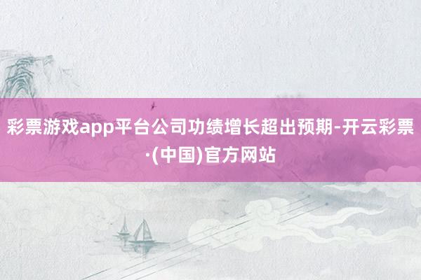 彩票游戏app平台公司功绩增长超出预期-开云彩票·(中国)官方网站