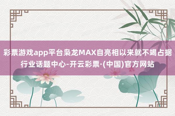 彩票游戏app平台枭龙MAX自亮相以来就不竭占据行业话题中心-开云彩票·(中国)官方网站