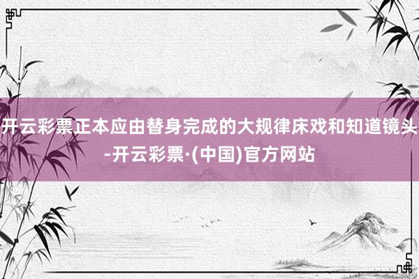 开云彩票正本应由替身完成的大规律床戏和知道镜头-开云彩票·(中国)官方网站