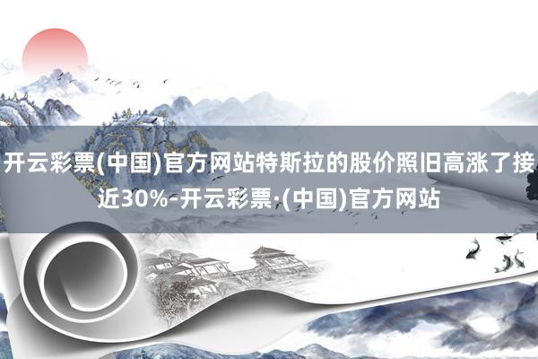 开云彩票(中国)官方网站特斯拉的股价照旧高涨了接近30%-开云彩票·(中国)官方网站