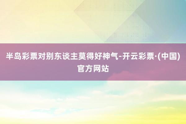 半岛彩票对别东谈主莫得好神气-开云彩票·(中国)官方网站