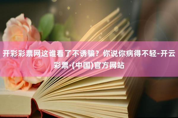 开彩彩票网这谁看了不诱骗？你说你病得不轻-开云彩票·(中国)官方网站