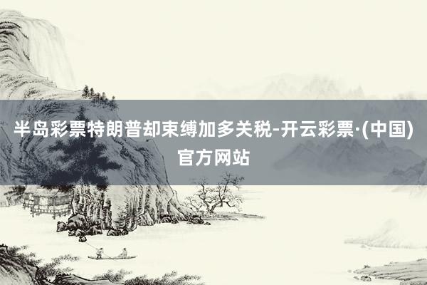 半岛彩票特朗普却束缚加多关税-开云彩票·(中国)官方网站