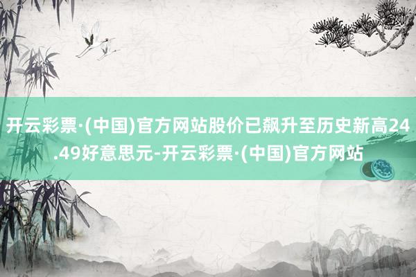 开云彩票·(中国)官方网站股价已飙升至历史新高24.49好意思元-开云彩票·(中国)官方网站