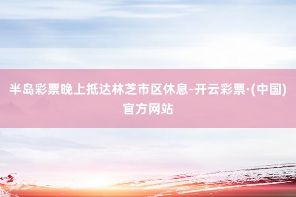 半岛彩票晚上抵达林芝市区休息-开云彩票·(中国)官方网站