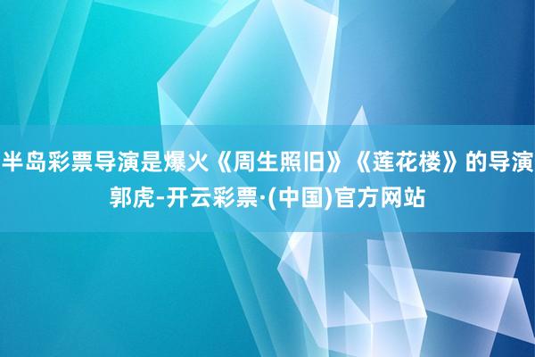 半岛彩票导演是爆火《周生照旧》《莲花楼》的导演郭虎-开云彩票·(中国)官方网站
